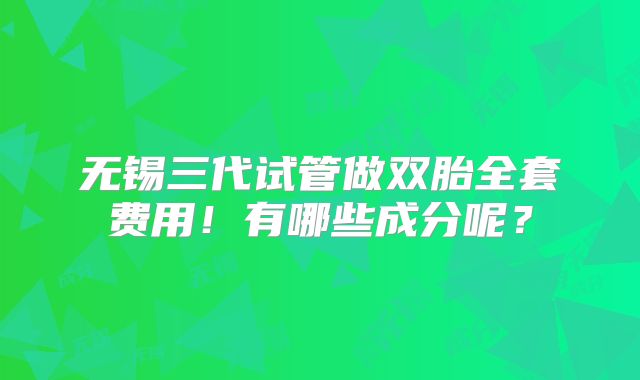 无锡三代试管做双胎全套费用!有哪些成分呢?