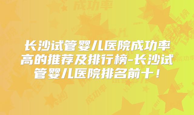 长沙试管婴儿医院成功率高的推荐及排行榜-长沙试管婴儿医院排名前十!
