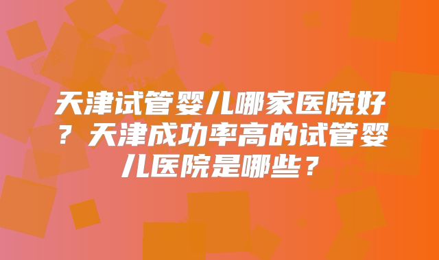 天津试管婴儿哪家医院好？天津成功率高的试管婴儿医院是哪些？