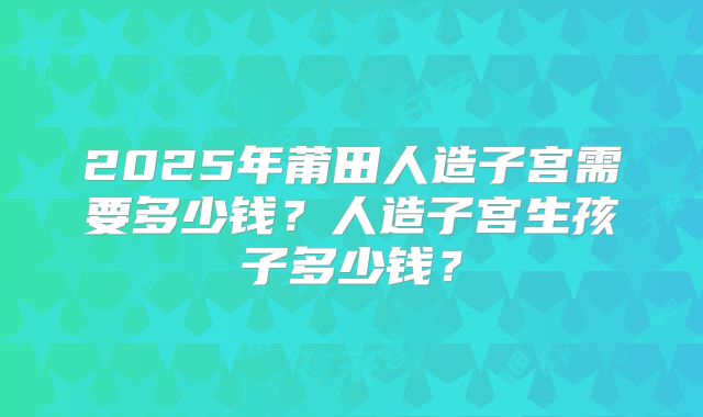2025年莆田人造子宫需要多少钱？人造子宫生孩子多少钱？