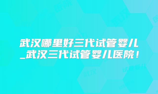 武汉哪里好三代试管婴儿_武汉三代试管婴儿医院!