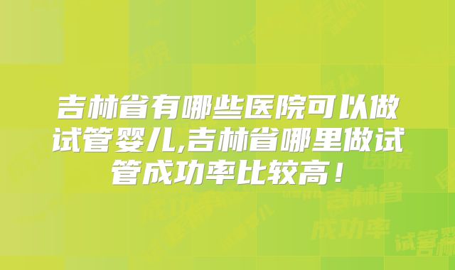 吉林省有哪些医院可以做试管婴儿,吉林省哪里做试管成功率比较高!