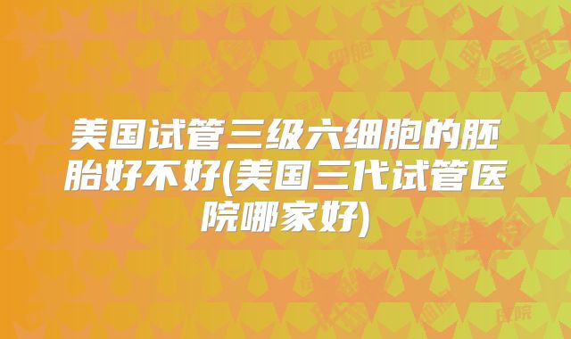 美国试管三级六细胞的胚胎好不好(美国三代试管医院哪家好)