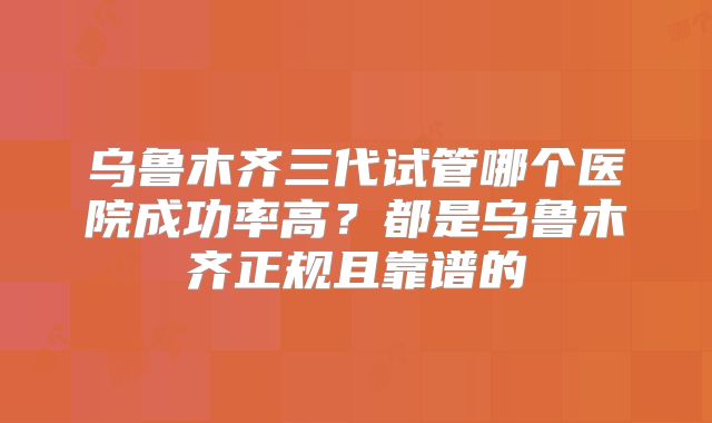 乌鲁木齐三代试管哪个医院成功率高？都是乌鲁木齐正规且靠谱的