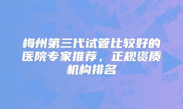 梅州第三代试管比较好的医院专家推荐，正规资质机构排名