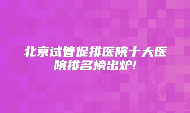 北京试管促排医院十大医院排名榜出炉!