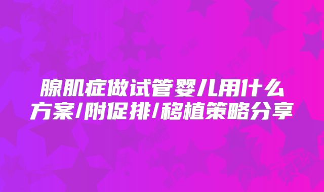 腺肌症做试管婴儿用什么方案/附促排/移植策略分享