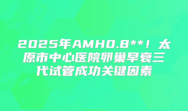 2025年AMH0.8**！太原市中心医院卵巢早衰三代试管成功关键因素