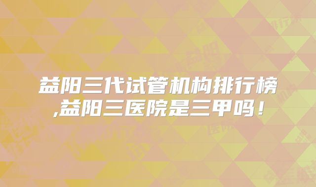 益阳三代试管机构排行榜,益阳三医院是三甲吗!
