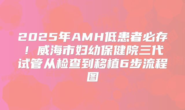 2025年AMH低患者必存!威海市妇幼保健院三代试管从检查到移植6步流程图