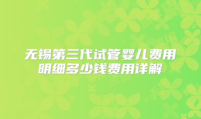 无锡第三代试管婴儿费用明细多少钱费用详解