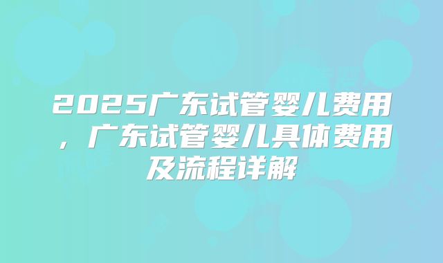 2025广东试管婴儿费用，广东试管婴儿具体费用及流程详解
