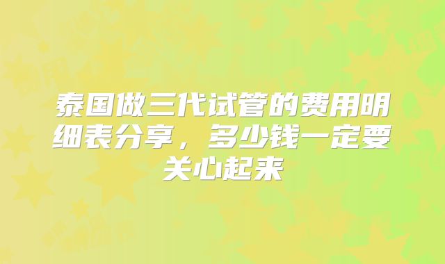 泰国做三代试管的费用明细表分享，多少钱一定要关心起来