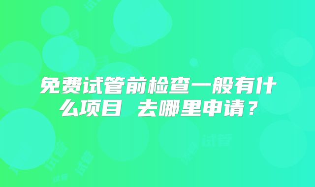 免费试管前检查一般有什么项目 去哪里申请？