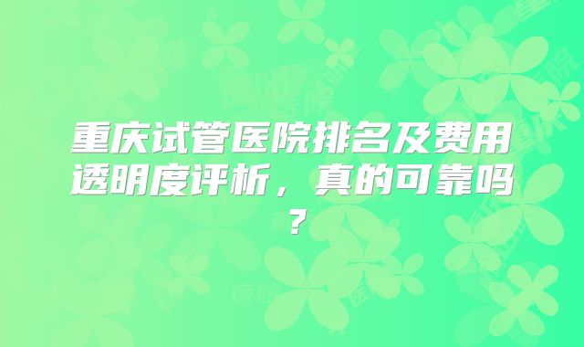 重庆试管医院排名及费用透明度评析，真的可靠吗？