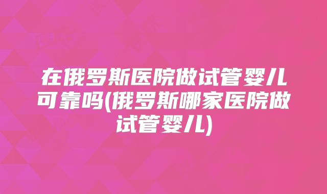 在俄罗斯医院做试管婴儿可靠吗(俄罗斯哪家医院做试管婴儿)