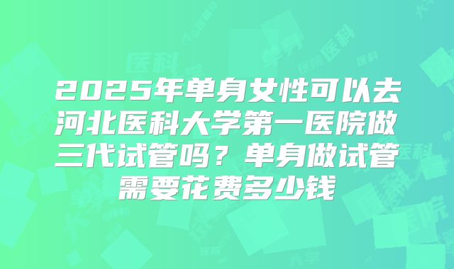 2025年单身女性可以去河北医科大学第一医院做三代试管吗？单身做试管需要花费多少钱