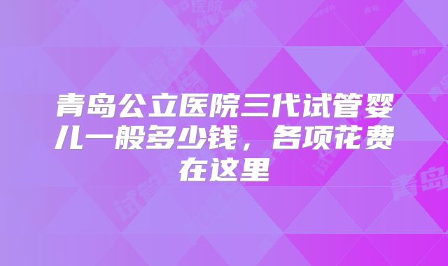 青岛公立医院三代试管婴儿一般多少钱，各项花费在这里
