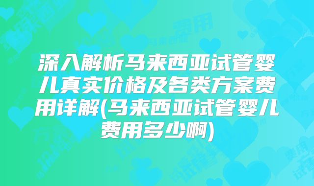 深入解析马来西亚试管婴儿真实价格及各类方案费用详解(马来西亚试管婴儿费用多少啊)