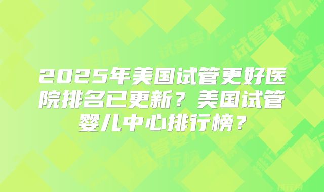 2025年美国试管更好医院排名已更新？美国试管婴儿中心排行榜？