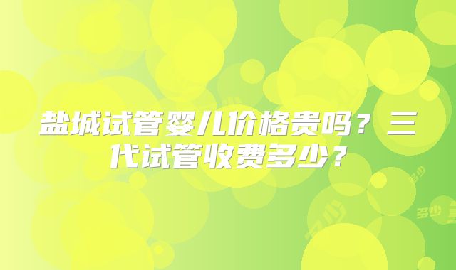 盐城试管婴儿价格贵吗?三代试管收费多少?