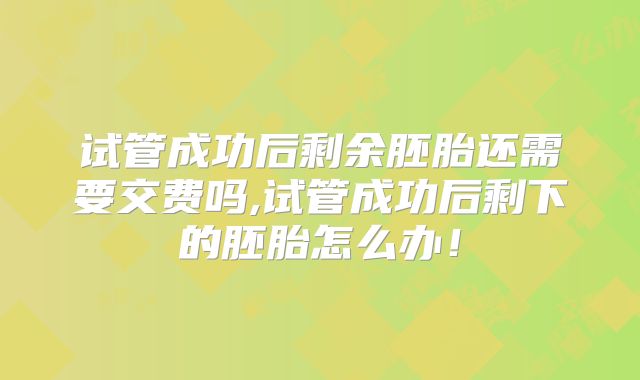 试管成功后剩余胚胎还需要交费吗,试管成功后剩下的胚胎怎么办!
