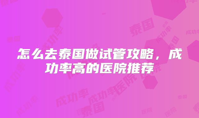 怎么去泰国做试管攻略，成功率高的医院推荐