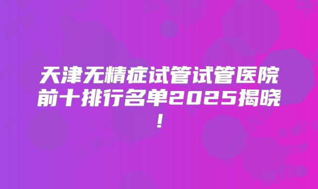 天津无精症试管试管医院前十排行名单2025揭晓!