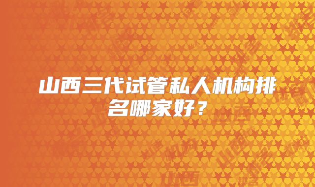山西三代试管私人机构排名哪家好？