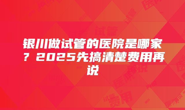 银川做试管的医院是哪家？2025先搞清楚费用再说