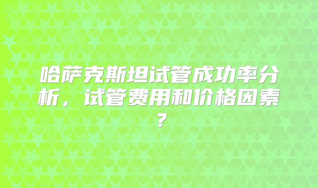 哈萨克斯坦试管成功率分析,试管费用和价格因素?