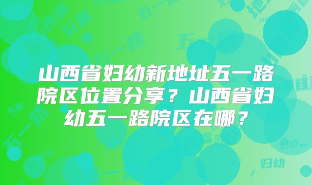 山西省妇幼新地址五一路院区位置分享?山西省妇幼五一路院区在哪?