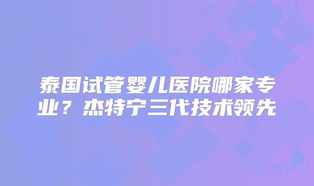 泰国试管婴儿医院哪家专业？杰特宁三代技术领先