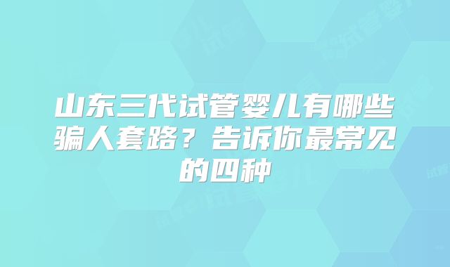 山东三代试管婴儿有哪些骗人套路？告诉你最常见的四种