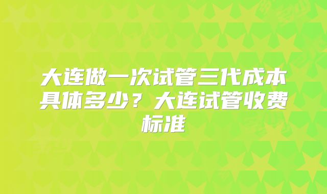 大连做一次试管三代成本具体多少?大连试管收费标准