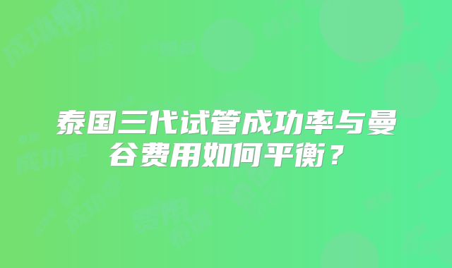 泰国三代试管成功率与曼谷费用如何平衡？