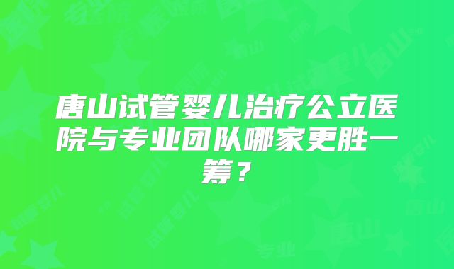 唐山试管婴儿治疗公立医院与专业团队哪家更胜一筹？