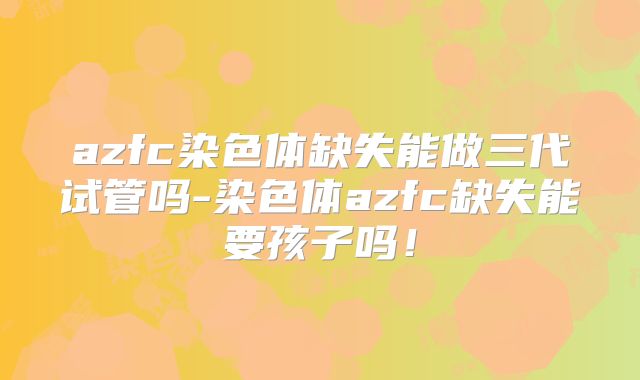 azfc染色体缺失能做三代试管吗-染色体azfc缺失能要孩子吗!