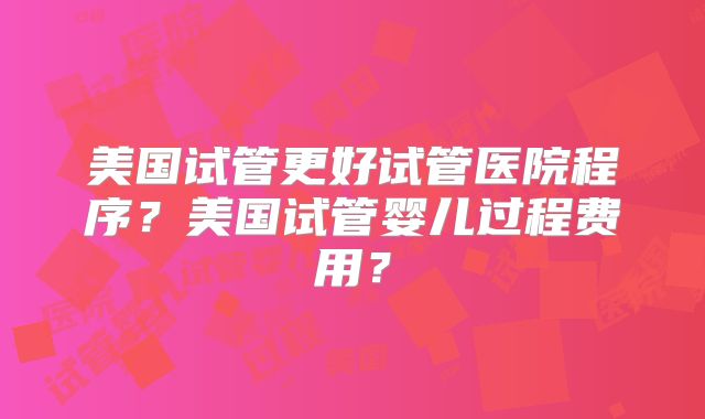 美国试管更好试管医院程序？美国试管婴儿过程费用？