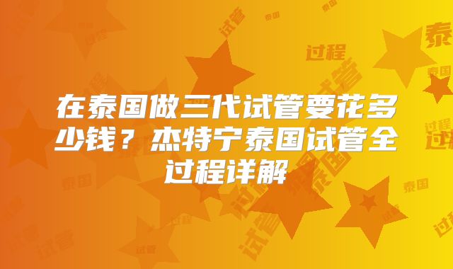 在泰国做三代试管要花多少钱？杰特宁泰国试管全过程详解