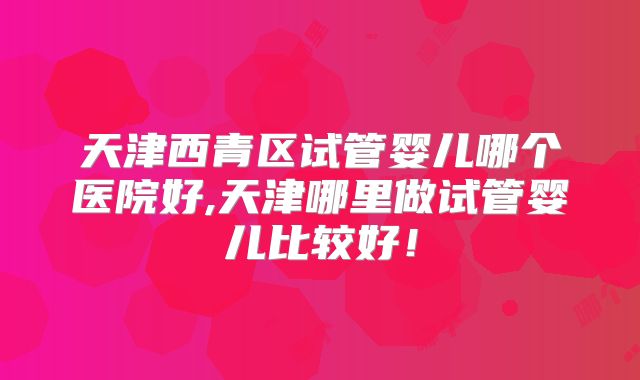 天津西青区试管婴儿哪个医院好,天津哪里做试管婴儿比较好！