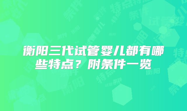 衡阳三代试管婴儿都有哪些特点？附条件一览