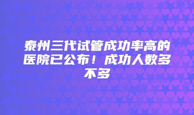 泰州三代试管成功率高的医院已公布！成功人数多不多