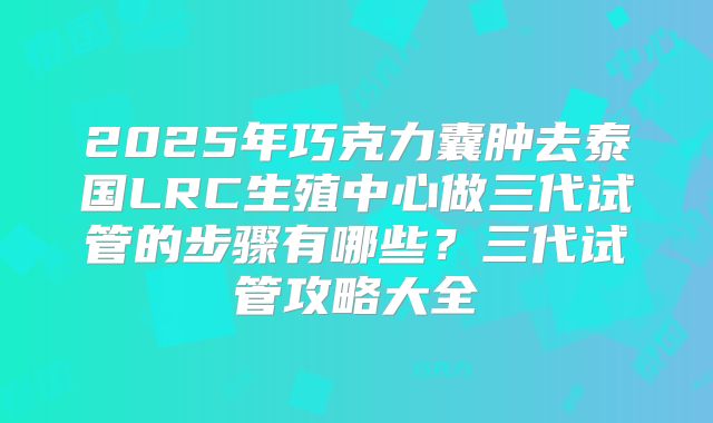 2025年巧克力囊肿去泰国LRC生殖中心做三代试管的步骤有哪些?三代试管攻略大全