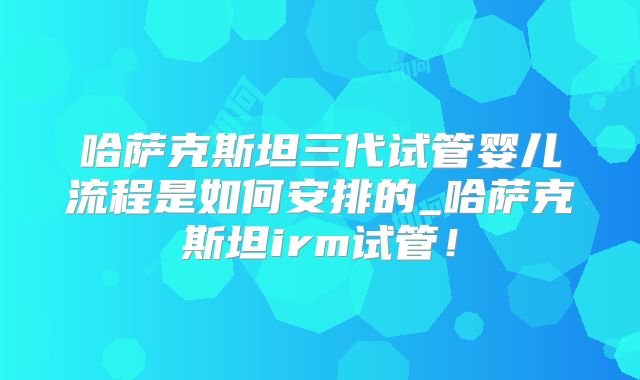 哈萨克斯坦三代试管婴儿流程是如何安排的_哈萨克斯坦irm试管!