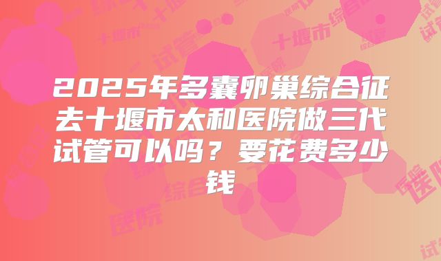 2025年多囊卵巢综合征去十堰市太和医院做三代试管可以吗？要花费多少钱