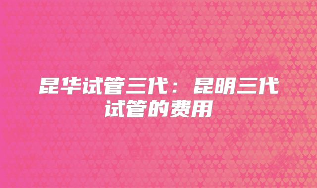 昆华试管三代：昆明三代试管的费用