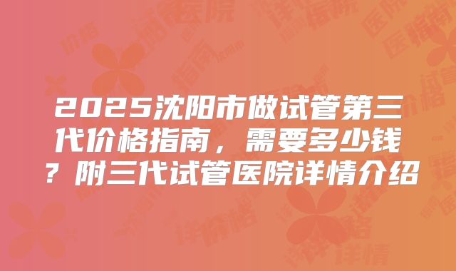 2025沈阳市做试管第三代价格指南，需要多少钱？附三代试管医院详情介绍