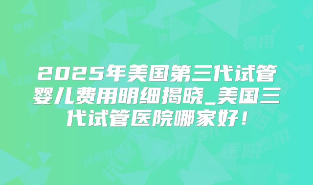 2025年美国第三代试管婴儿费用明细揭晓_美国三代试管医院哪家好！