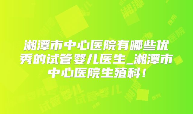 湘潭市中心医院有哪些优秀的试管婴儿医生_湘潭市中心医院生殖科！
